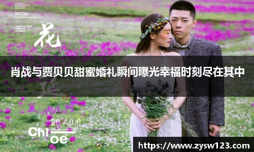 肖战与贾贝贝甜蜜婚礼瞬间曝光幸福时刻尽在其中