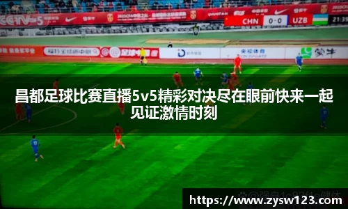 昌都足球比赛直播5v5精彩对决尽在眼前快来一起见证激情时刻