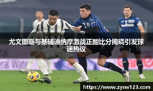 尤文图斯与基辅迪纳摩激战正酣比分揭晓引发球迷热议