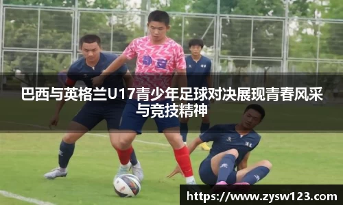 巴西与英格兰U17青少年足球对决展现青春风采与竞技精神