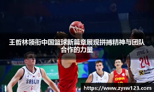 王哲林领衔中国篮球新篇章展现拼搏精神与团队合作的力量
